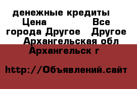 денежные кредиты! › Цена ­ 500 000 - Все города Другое » Другое   . Архангельская обл.,Архангельск г.